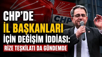 CHP’de İl Başkanları İçin Değişim İddiası: Rize Teşkilatı da Gündemde