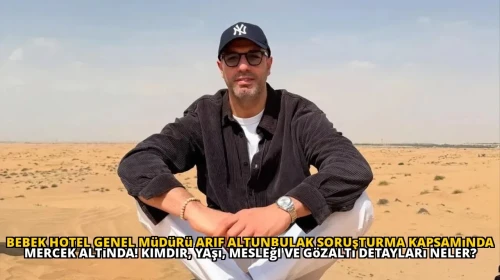 Bebek Hotel Genel Müdürü Arif Altunbulak Soruşturma Kapsamında Mercek Altında! Kimdir, Yaşı, Mesleği ve Gözaltı Detayları Neler?
