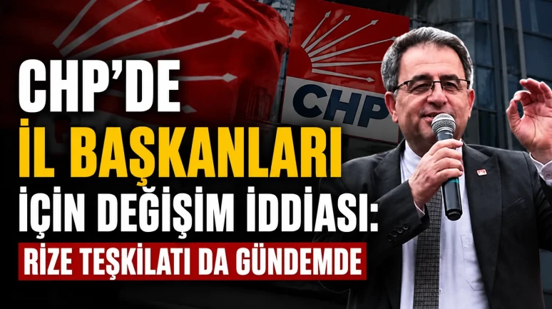 CHP’de İl Başkanları İçin Değişim İddiası: Rize Teşkilatı da Gündemde